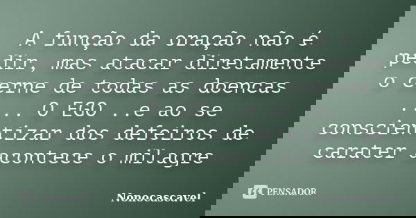 A função da oração não é pedir, mas atacar diretamente o cerne de todas as doencas .... O EGO ..e ao se conscientizar dos defeiros de carater acontece o milagre... Frase de Nonocascavel.
