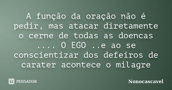 A função da oração não é pedir, mas atacar diretamente o cerne de todas as doencas .... O EGO ..e ao se conscientizar dos defeiros de carater acontece o milagre... Frase de Nonocascavel.