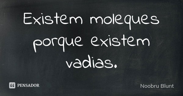 Existem moleques porque existem vadias.... Frase de Noobru Blunt.