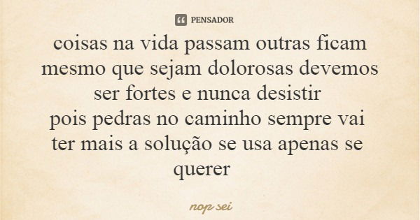 coisas na vida passam outras ficam mesmo que sejam dolorosas devemos ser fortes e nunca desistir pois pedras no caminho sempre vai ter mais a solução se usa ape... Frase de nop sei.