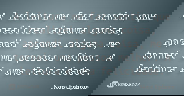 A leitura me faz sentir que realizei alguma coisa, aprendi alguma coisa, me tornei uma pessoa melhor. A leitura é uma felicidade.... Frase de Nora Ephron.