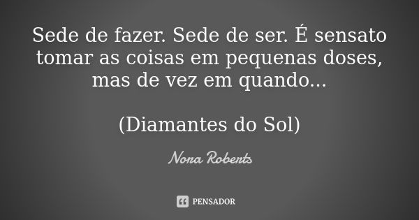 Sede de fazer. Sede de ser. É sensato tomar as coisas em pequenas doses, mas de vez em quando... (Diamantes do Sol)... Frase de Nora Roberts.