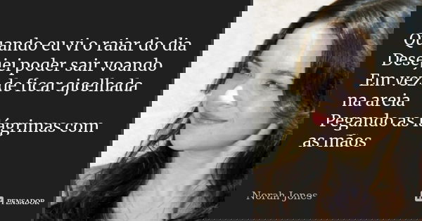 Quando eu vi o raiar do dia Desejei poder sair voando Em vez de ficar ajoelhada na areia Pegando as lágrimas com as mãos... Frase de Norah Jones.