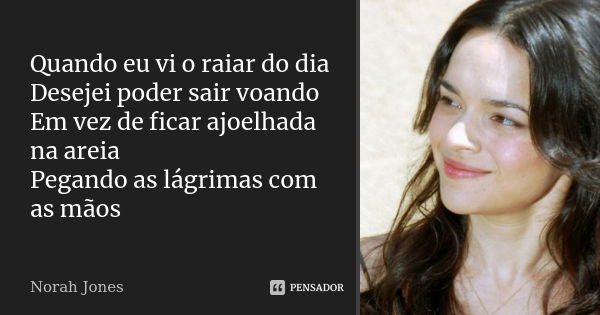 Quando eu vi o raiar do dia Desejei poder sair voando Em vez de ficar ajoelhada na areia Pegando as lágrimas com as mãos... Frase de Norah Jones.