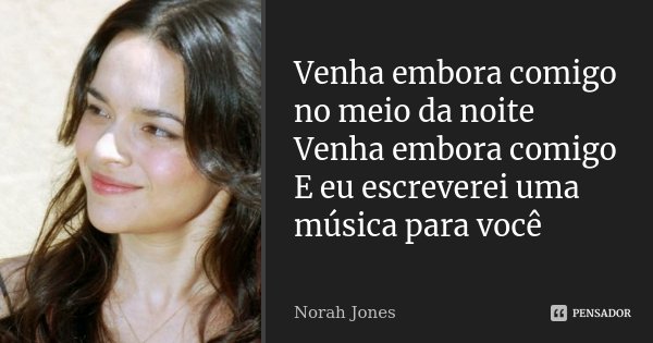 Venha embora comigo no meio da noite Venha embora comigo E eu escreverei uma música para você... Frase de Norah Jones.