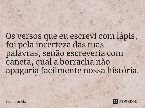 ⁠
Os versos que eu escrevi com lápis, foi pela incerteza das tuas palavras, senão escreveria com caneta, qual a borracha não apagaria facilmente nossa história.... Frase de Norberto Dias.