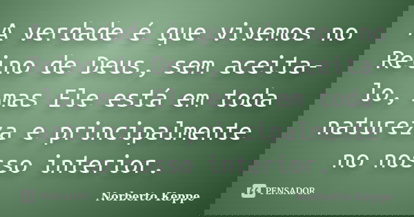 A verdade é que vivemos no Reino de Deus, sem aceita-lo, mas Ele está em toda natureza e principalmente no nosso interior.... Frase de Norberto Keppe.