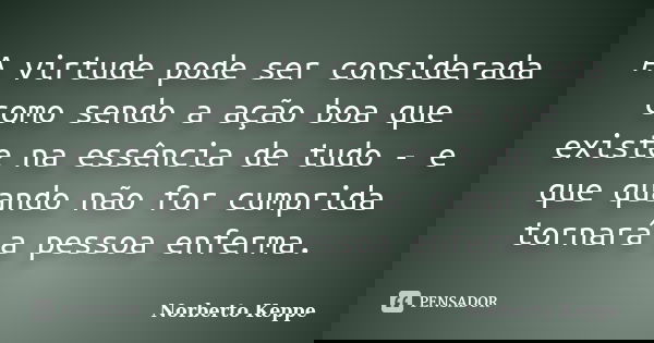 A virtude pode ser considerada como sendo a ação boa que existe na essência de tudo - e que quando não for cumprida tornará a pessoa enferma.... Frase de Norberto Keppe.