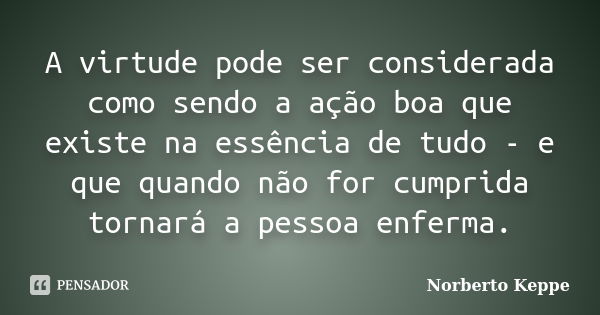 A virtude pode ser considerada como sendo a ação boa que existe na essência de tudo - e que quando não for cumprida tornará a pessoa enferma.... Frase de Norberto Keppe.