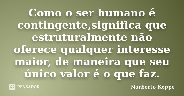 Como o ser humano é contingente,significa que estruturalmente não oferece qualquer interesse maior, de maneira que seu único valor é o que faz.... Frase de Norberto Keppe.