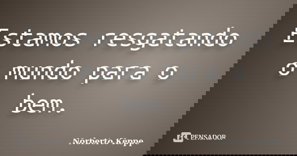 Estamos resgatando o mundo para o bem.... Frase de Norberto Keppe.