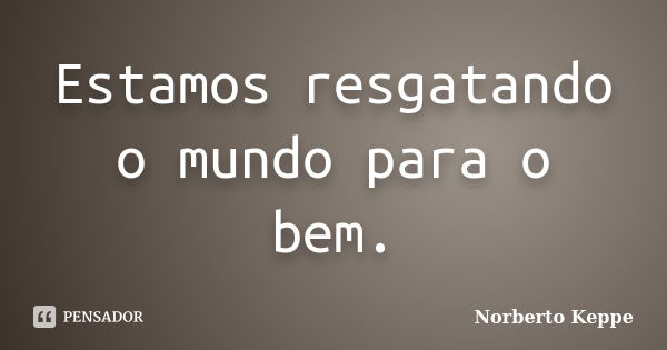 Estamos resgatando o mundo para o bem.... Frase de Norberto Keppe.