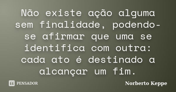 Não existe ação alguma sem finalidade, podendo-se afirmar que uma se identifica com outra: cada ato é destinado a alcançar um fim.... Frase de Norberto Keppe.