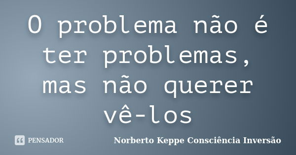 O problema não é ter problemas, mas não querer vê-los... Frase de Norberto Keppe Consciência Inversão.