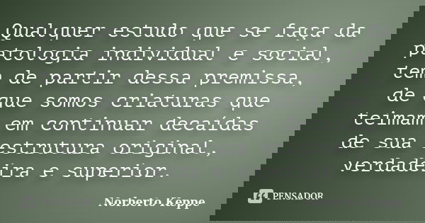 Qualquer estudo que se faça da patologia individual e social, tem de partir dessa premissa, de que somos criaturas que teimam em continuar decaídas de sua estru... Frase de Norberto Keppe.