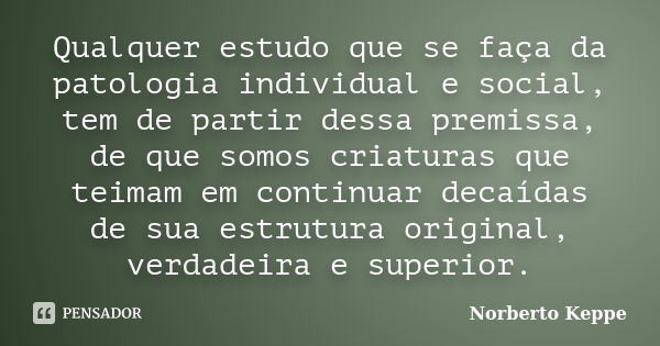 Qualquer estudo que se faça da patologia individual e social, tem de partir dessa premissa, de que somos criaturas que teimam em continuar decaídas de sua estru... Frase de Norberto Keppe.