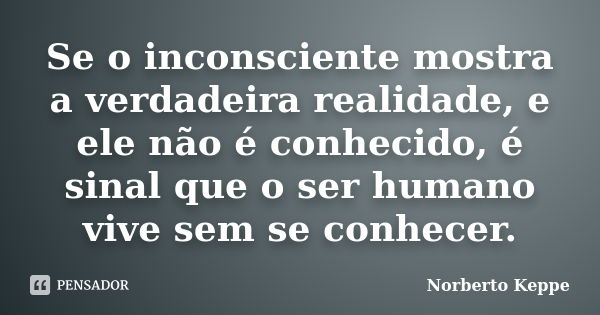 Se o inconsciente mostra a verdadeira realidade, e ele não é conhecido, é sinal que o ser humano vive sem se conhecer.... Frase de Norberto Keppe.