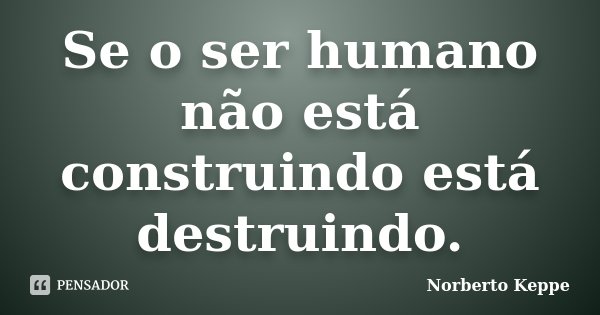 Se o ser humano não está construindo está destruindo.... Frase de Norberto Keppe.