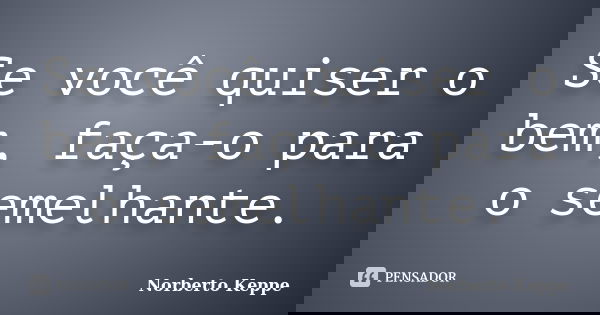 Se você quiser o bem, faça-o para o semelhante.... Frase de Norberto Keppe.