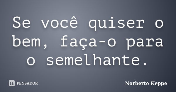 Se você quiser o bem, faça-o para o semelhante.... Frase de Norberto Keppe.