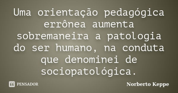 Uma orientação pedagógica errônea aumenta sobremaneira a patologia do ser humano, na conduta que denominei de sociopatológica.... Frase de Norberto Keppe.