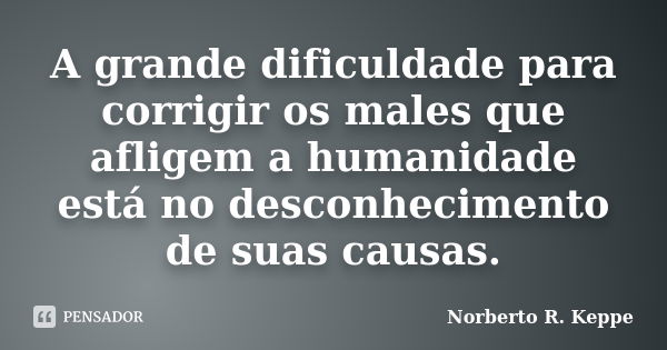 A grande dificuldade para corrigir os males que afligem a humanidade está no desconhecimento de suas causas.... Frase de Norberto R. Keppe.