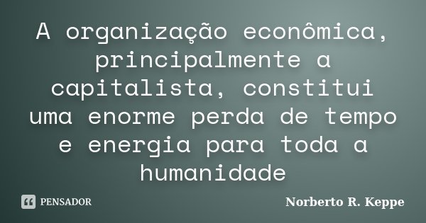 A organização econômica, principalmente a capitalista, constitui uma enorme perda de tempo e energia para toda a humanidade... Frase de Norberto R. Keppe.