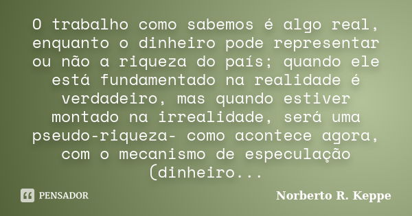 O trabalho como sabemos é algo real, enquanto o dinheiro pode representar ou não a riqueza do país; quando ele está fundamentado na realidade é verdadeiro, mas ... Frase de Norberto R. Keppe.