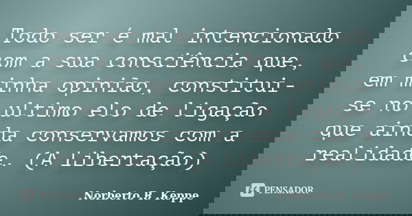 Todo ser é mal intencionado com a sua consciência que, em minha opinião, constitui-se no ultimo elo de ligação que ainda conservamos com a realidade. (A Liberta... Frase de Norberto R. Keppe.