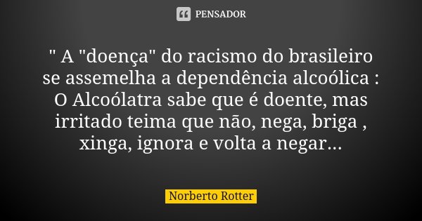 " A "doença" do racismo do brasileiro se assemelha a dependência alcoólica : O Alcoólatra sabe que é doente, mas irritado teima que não, nega, br... Frase de Norberto Rotter.