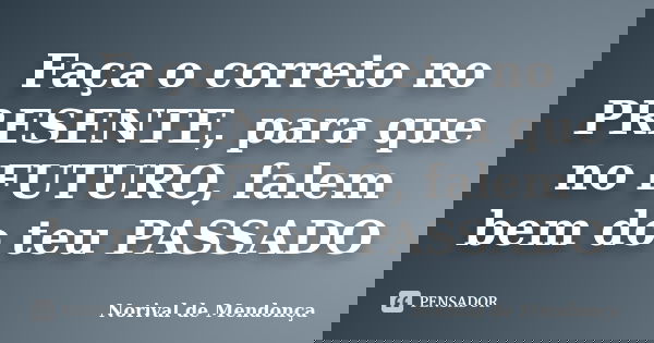 Faça o correto no PRESENTE, para que no FUTURO, falem bem do teu PASSADO... Frase de Norival de Mendonça.