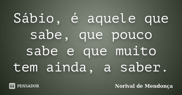 Sábio, é aquele que sabe, que pouco sabe e que muito tem ainda, a saber.... Frase de Norival de Mendonça.