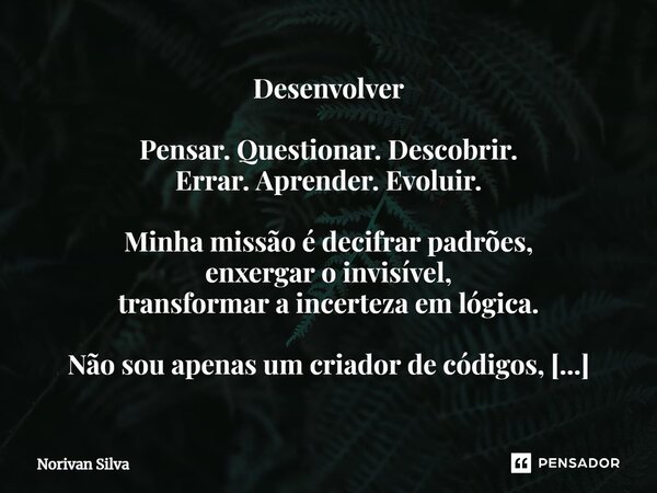 Desenvolver ⁠Pensar. Questionar. Descobrir. Errar. Aprender. Evoluir. Minha missão é decifrar padrões, enxergar o invisível, transformar a incerteza em lógica. ... Frase de Norivan Silva.