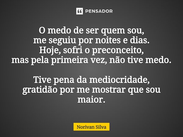 ⁠O medo de ser quem sou, me seguiu por noites e dias. Hoje, sofri o preconceito, mas pela primeira vez, não tive medo. Tive pena da mediocridade, gratidão por m... Frase de Norivan Silva.