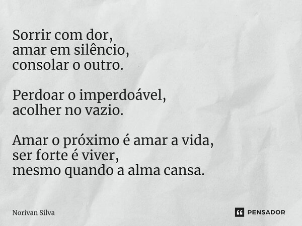 ⁠Sorrir com dor, amar em silêncio, consolar o outro. Perdoar o imperdoável, acolher no vazio. Amar o próximo é amar a vida, ser forte é viver, mesmo quando a al... Frase de Norivan Silva.