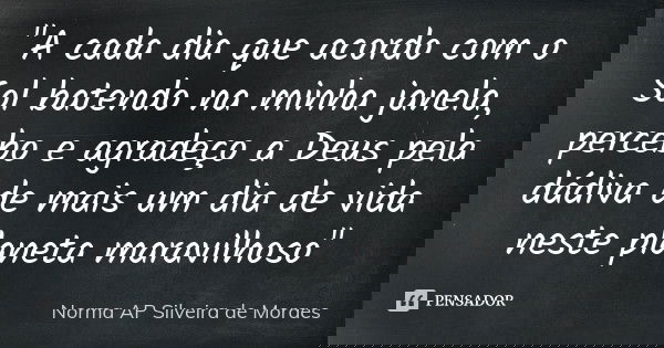 "A cada dia que acordo com o Sol batendo na minha janela, percebo e agradeço a Deus pela dádiva de mais um dia de vida neste planeta maravilhoso"... Frase de Norma AP Silveira de Moraes.