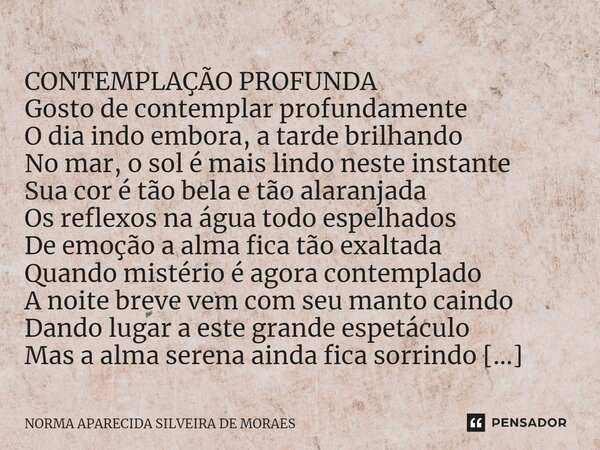 ⁠ CONTEMPLAÇÃO PROFUNDA Gosto de contemplar profundamente O dia indo embora, a tarde brilhando No mar, o sol é mais lindo neste instante Sua cor é tão bela e tã... Frase de NORMA APARECIDA SILVEIRA DE MORAES.