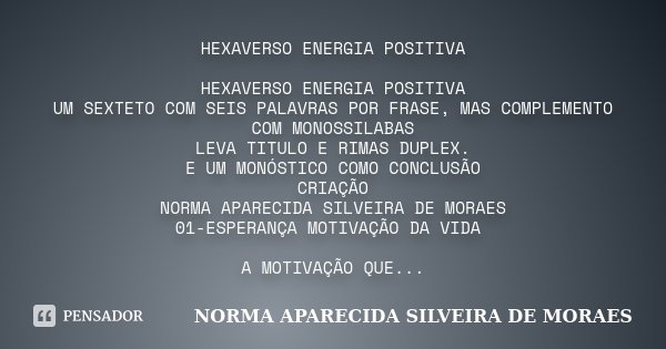 HEXAVERSO ENERGIA POSITIVA HEXAVERSO ENERGIA POSITIVA UM SEXTETO COM SEIS PALAVRAS POR FRASE, MAS COMPLEMENTO COM MONOSSILABAS LEVA TITULO E RIMAS DUPLEX. E UM ... Frase de NORMA APARECIDA SILVEIRA DE MORAES.