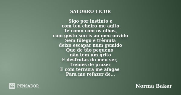 SALOBRO LICOR Sigo por instinto e com teu cheiro me agito Te como com os olhos, com gosto sorris ao meu ouvido Sem fôlego e trêmula deixo escapar num gemido Que... Frase de Norma Baker.