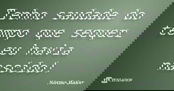 Tenho saudade do tempo que sequer eu havia nascido!... Frase de Norma Baker.