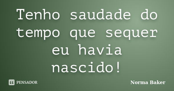 Tenho saudade do tempo que sequer eu havia nascido!... Frase de Norma Baker.