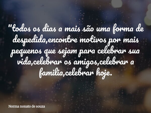"todos os dias a mais são uma forma de despedida,encontre motivos por mais pequenos que sejam para celebrar sua vida,celebrar os amigos,celebrar a familia,... Frase de Norma nonato de souza.