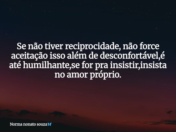 Se não tiver reciprocidade, não force aceitação isso além de desconfortável,é até humilhante,se for pra insistir,insista no amor próprio.... Frase de Norma nonato souza.