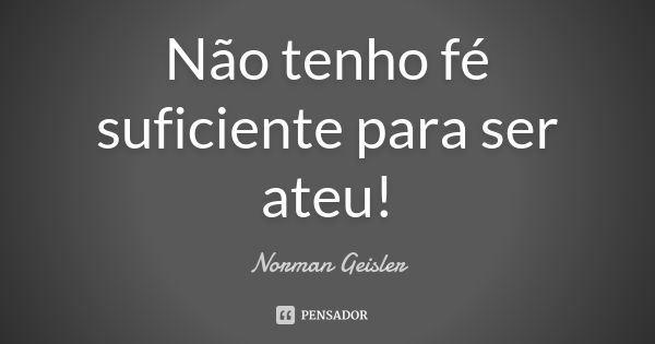 Não tenho fé suficiente para ser ateu!... Frase de Norman Geisler.