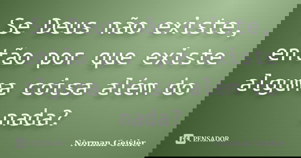 Se Deus não existe, então por que existe alguma coisa além do nada?... Frase de Norman Geisler.