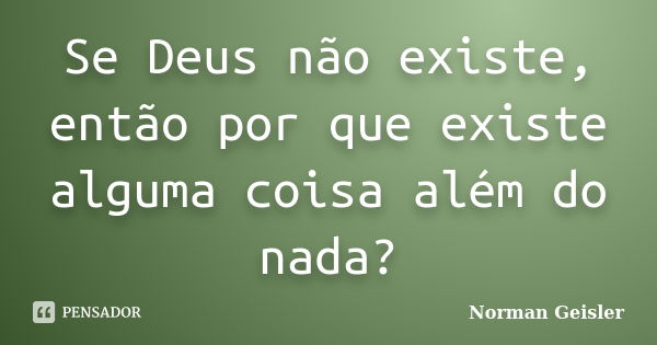 Se Deus não existe, então por que existe alguma coisa além do nada?... Frase de Norman Geisler.