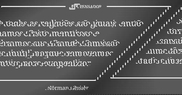 Se todas as religiões são iguais, então tornamos Cristo mentiroso e consideramos sua Grande Comissão uma farsa inútil, porque removemos todo o incentivo para ev... Frase de Norman Geisler.