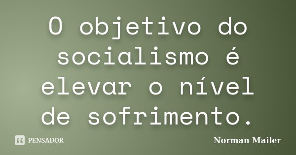 O objetivo do socialismo é elevar o nível de sofrimento.... Frase de Norman Mailer.