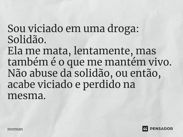 ⁠Sou viciado em uma droga: Solidão. Ela me mata, lentamente, mas também é o que me mantém vivo. Não abuse da solidão, ou então, acabe viciado e perdido na mesma... Frase de Norman.