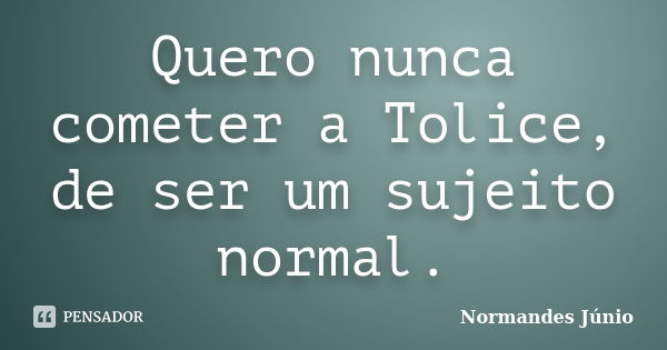 Quero nunca cometer a Tolice, de ser um sujeito normal.... Frase de Normandes Júnio.